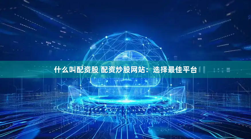 什么叫配资股 配资炒股网站：选择最佳平台