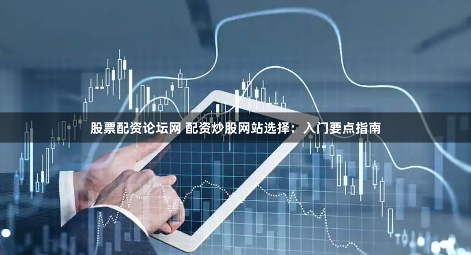 股票配资论坛网 配资炒股网站选择：入门要点指南