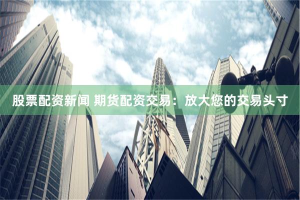 股票配资新闻 期货配资交易：放大您的交易头寸