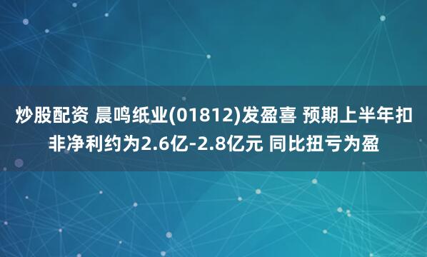 炒股配资 晨鸣纸业(01812)发盈喜 预期上半年扣非净利约为2.6亿-2.8亿元 同比扭亏为盈