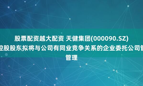 股票配资越大配资 天健集团(000090.SZ)：控股股东拟将与公司有同业竞争关系的企业委托公司管理