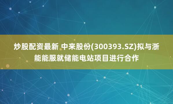 炒股配资最新 中来股份(300393.SZ)拟与浙能能服就储能电站项目进行合作