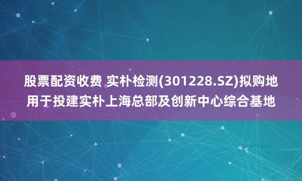 股票配资收费 实朴检测(301228.SZ)拟购地用于投建实朴上海总部及创新中心综合基地
