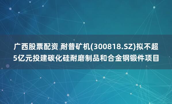 广西股票配资 耐普矿机(300818.SZ)拟不超5亿元投建碳化硅耐磨制品和合金钢锻件项目