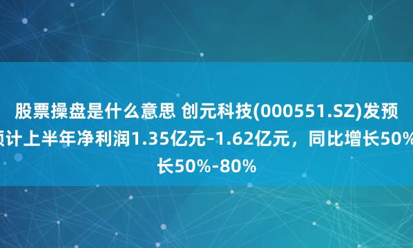 股票操盘是什么意思 创元科技(000551.SZ)发预增，预计上半年净利润1.35亿元–1.62亿元，同比增长50%-80%