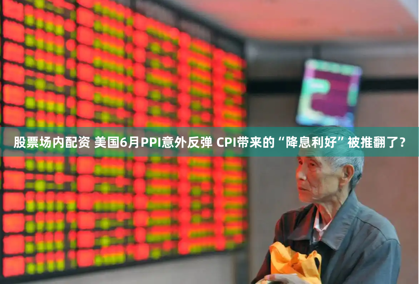 股票场内配资 美国6月PPI意外反弹 CPI带来的“降息利好”被推翻了？