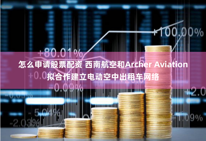 怎么申请股票配资 西南航空和Archer Aviation拟合作建立电动空中出租车网络