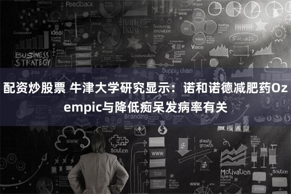 配资炒股票 牛津大学研究显示：诺和诺德减肥药Ozempic与降低痴呆发病率有关